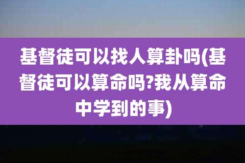 基督徒可以找人算卦吗(基督徒可以算命吗?我从算命中学到的事)