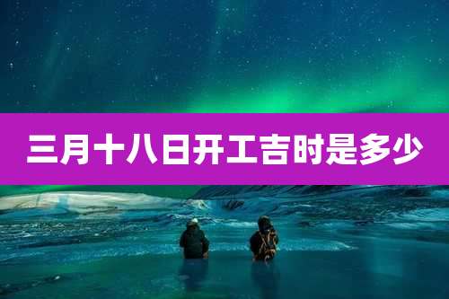 三月十八日开工吉时是多少