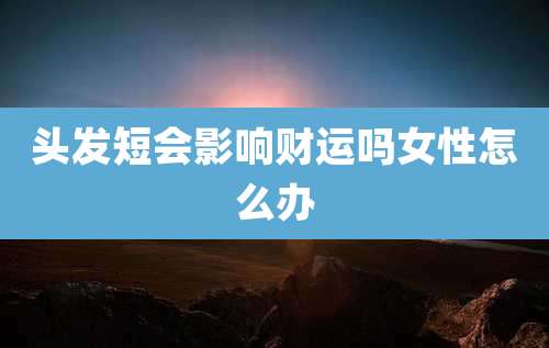 头发短会影响财运吗女性怎么办