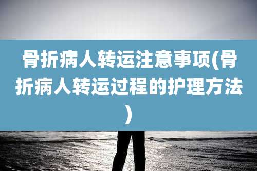骨折病人转运注意事项(骨折病人转运过程的护理方法)