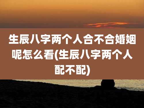 生辰八字两个人合不合婚姻呢怎么看(生辰八字两个人配不配)