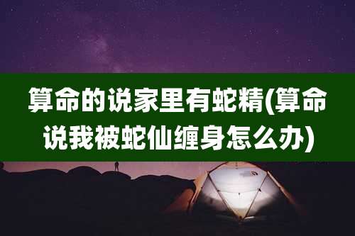 算命的说家里有蛇精(算命说我被蛇仙缠身怎么办)