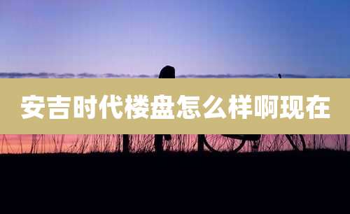 安吉时代楼盘怎么样啊现在