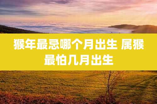 猴年最忌哪个月出生 属猴最怕几月出生