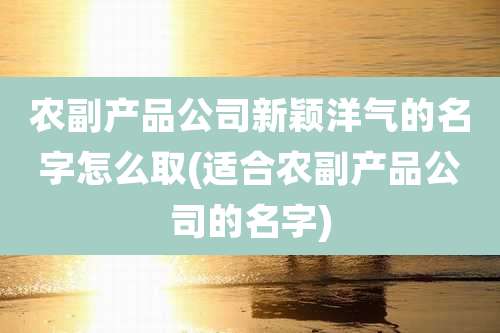 农副产品公司新颖洋气的名字怎么取(适合农副产品公司的名字)