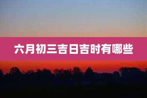 六月初三吉日吉时有哪些