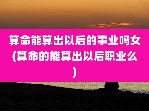 算命能算出以后的事业吗女(算命的能算出以后职业么)