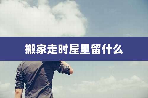 搬家走时屋里留什么