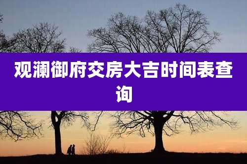 观澜御府交房大吉时间表查询