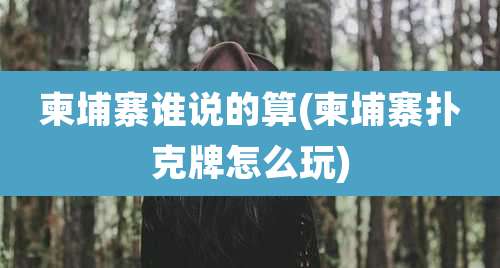 柬埔寨谁说的算(柬埔寨扑克牌怎么玩)