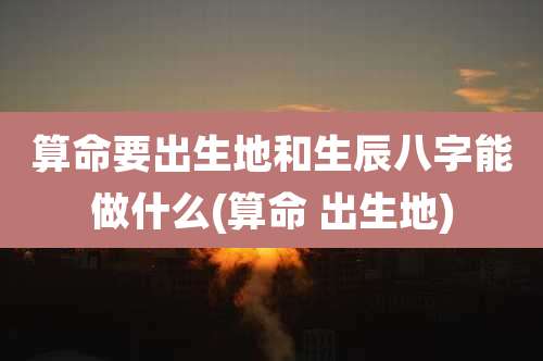 算命要出生地和生辰八字能做什么(算命 出生地)