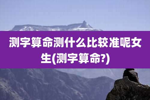 测字算命测什么比较准呢女生(测字算命?)