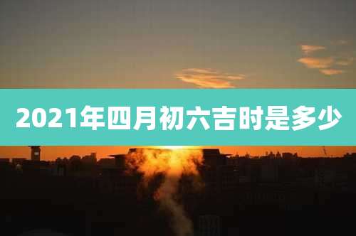 2021年四月初六吉时是多少