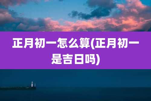 正月初一怎么算(正月初一是吉日吗)