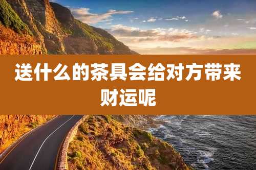 送什么的茶具会给对方带来财运呢