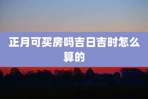 正月可买房吗吉日吉时怎么算的