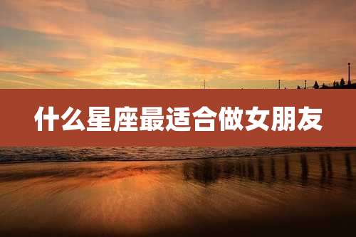 什么星座最适合做女朋友
