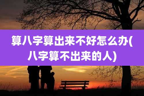 算八字算出来不好怎么办(八字算不出来的人)