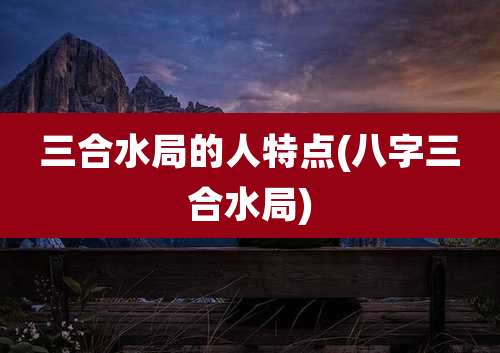 三合水局的人特点(八字三合水局)