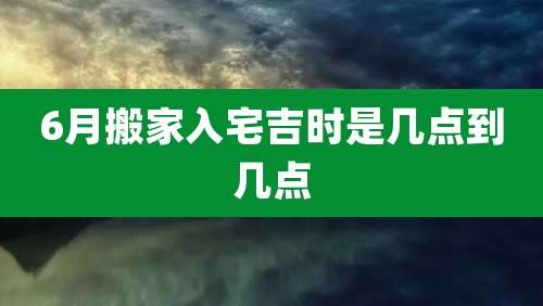 6月搬家入宅吉时是几点到几点