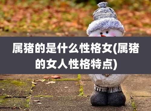 属猪的是什么性格女(属猪的女人性格特点)