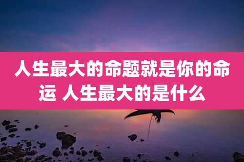 人生最大的命题就是你的命运 人生最大的是什么
