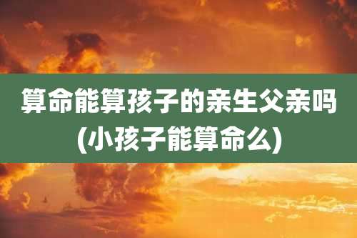 算命能算孩子的亲生父亲吗(小孩子能算命么)
