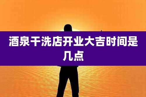 酒泉干洗店开业大吉时间是几点