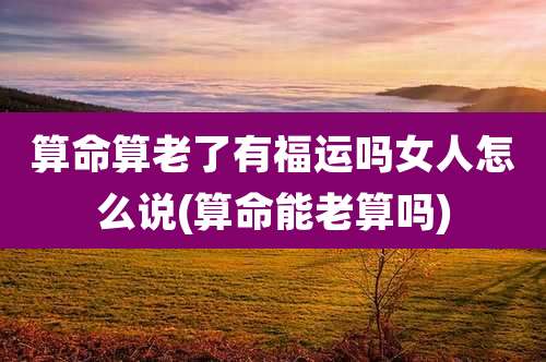 算命算老了有福运吗女人怎么说(算命能老算吗)