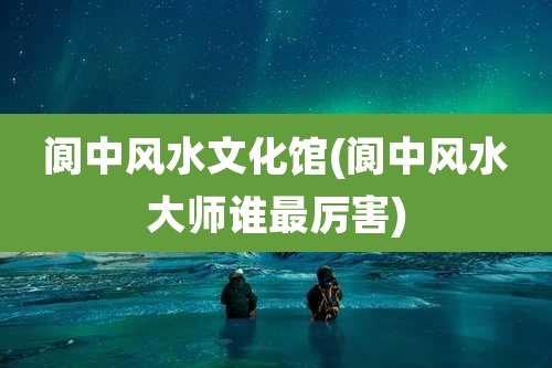 阆中风水文化馆(阆中风水大师谁最厉害)
