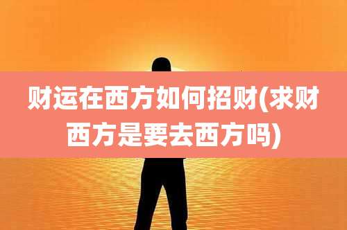 财运在西方如何招财(求财西方是要去西方吗)