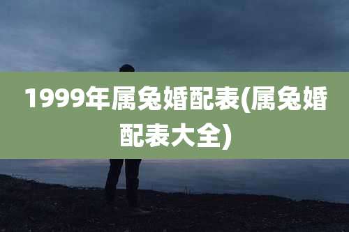 1999年属兔婚配表(属兔婚配表大全)