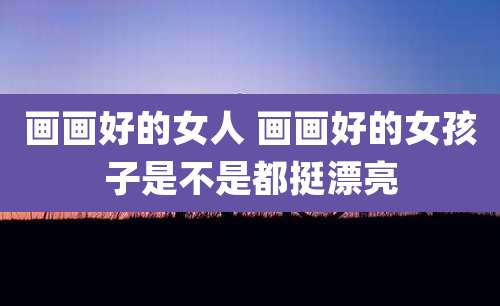 画画好的女人 画画好的女孩子是不是都挺漂亮
