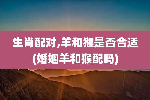 生肖配对,羊和猴是否合适(婚姻羊和猴配吗)