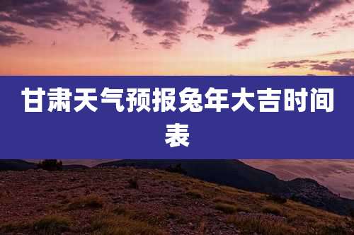 甘肃天气预报兔年大吉时间表