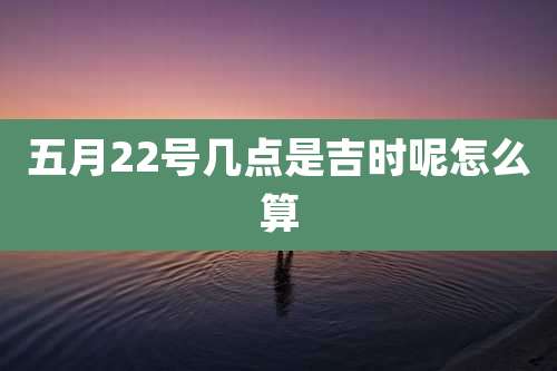 五月22号几点是吉时呢怎么算