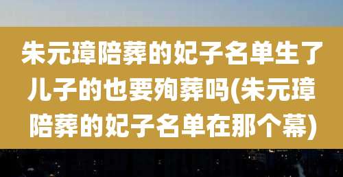 朱元璋陪葬的妃子名单生了儿子的也要殉葬吗(朱元璋陪葬的妃子名单在那个幕)