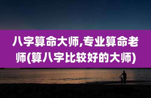 八字算命大师,专业算命老师(算八字比较好的大师)