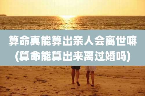 算命真能算出亲人会离世嘛(算命能算出来离过婚吗)