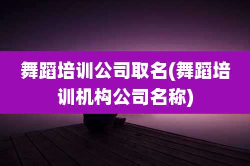 舞蹈培训公司取名(舞蹈培训机构公司名称)