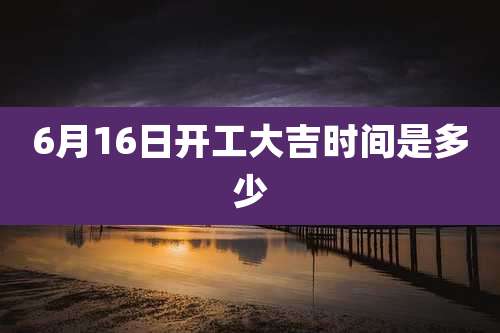 6月16日开工大吉时间是多少