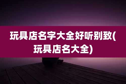 玩具店名字大全好听别致(玩具店名大全)