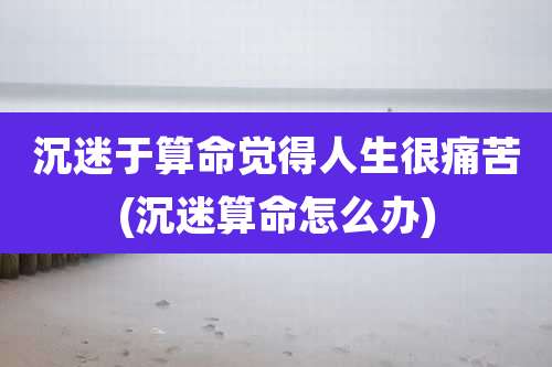 沉迷于算命觉得人生很痛苦(沉迷算命怎么办)