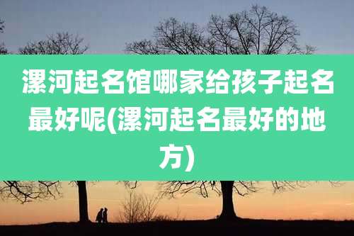 漯河起名馆哪家给孩子起名最好呢(漯河起名最好的地方)