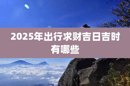 2025年出行求财吉日吉时有哪些