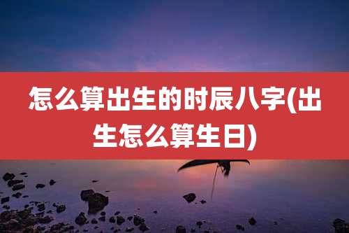怎么算出生的时辰八字(出生怎么算生日)
