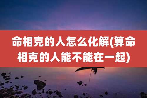 命相克的人怎么化解(算命相克的人能不能在一起)