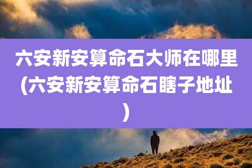 六安新安算命石大师在哪里(六安新安算命石瞎子地址)
