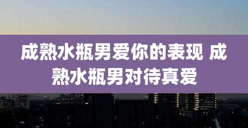 成熟水瓶男爱你的表现 成熟水瓶男对待真爱