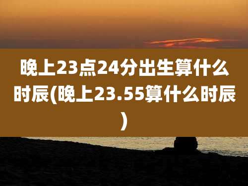 晚上23点24分出生算什么时辰(晚上23.55算什么时辰)